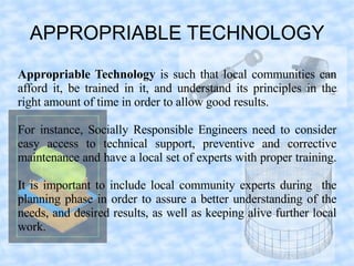 APPROPRIABLE TECHNOLOGY
Appropriable Technology is such that local communities can
afford it, be trained in it, and understand its principles in the
right amount of time in order to allow good results.

For instance, Socially Responsible Engineers need to consider
easy access to technical support, preventive and corrective
maintenance and have a local set of experts with proper training.

It is important to include local community experts during the
planning phase in order to assure a better understanding of the
needs, and desired results, as well as keeping alive further local
work.
 