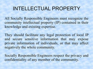 INTELLECTUAL PROPERTY
All Socially Responsible Engineers must recognize the
community intellectual property (IP) contained in their
knowledge and existing expertise.

They should facilitate any legal protection of local IP
and secure sensitive information that may expose
private information of individuals, or that may affect
negatively the whole community.

Socially Responsible Engineers respect the privacy and
confidentiality of any member of the community.
 