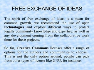FREE EXCHANGE OF IDEAS
The spirit of free exchange of ideas is a mean for
common growth, we recommend the use of open
technologies and explore different ways to protect
legally community knowledge and expertise, as well as
any development coming from the collaborative work
done for these projects.

So far, Creative Commons licenses offer a range of
options for the authors and communities to choose.
This is not the only option around, people can pick
from other types of license like GNU, for instance.
 