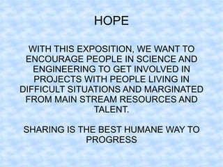 HOPE

  WITH THIS EXPOSITION, WE WANT TO
 ENCOURAGE PEOPLE IN SCIENCE AND
   ENGINEERING TO GET INVOLVED IN
   PROJECTS WITH PEOPLE LIVING IN
DIFFICULT SITUATIONS AND MARGINATED
 FROM MAIN STREAM RESOURCES AND
               TALENT.

SHARING IS THE BEST HUMANE WAY TO
            PROGRESS
 