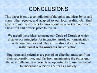 CONCLUSIONS
This paper is only a compilation of thoughts and ideas by us and
many other people, and adapted to our local reality. Our final
goal is to motivate others to think about ways to keep our world,
a beautiful and diverse place to live in.

  We use all these ideas to create our Code of Conduct which
  dictates our principles for interaction inside our organization
     with communities and others. It is also a document for
           institutional self-awareness and education.

  Engineers and scientists are part of an elite that must confront
  their responsibilities, and, far from maintaining the status quo,
 the new millennium represents an opportunity to use that talent
            to understand ourselves better as a society.
 