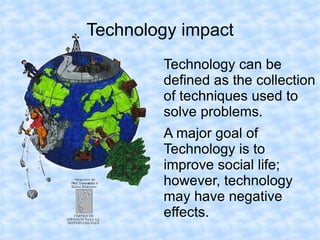 Technology impact
        Technology can be
        defined as the collection
        of techniques used to
        solve problems.
        A major goal of
        Technology is to
        improve social life;
        however, technology
        may have negative
        effects.
 
