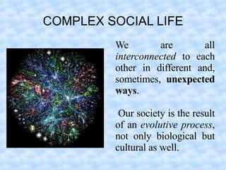 COMPLEX SOCIAL LIFE
         We        are        all
         interconnected to each
         other in different and,
         sometimes, unexpected
         ways.

          Our society is the result
         of an evolutive process,
         not only biological but
         cultural as well.
 