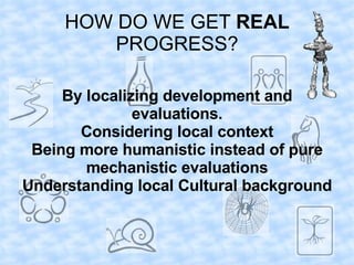 HOW DO WE GET REAL
         PROGRESS?

     By localizing development and
               evaluations.
       Considering local context
 Being more humanistic instead of pure
        mechanistic evaluations
Understanding local Cultural background
 