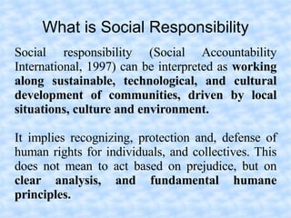 What is Social Responsibility
Social responsibility (Social Accountability
International, 1997) can be interpreted as working
along sustainable, technological, and cultural
development of communities, driven by local
situations, culture and environment.

It implies recognizing, protection and, defense of
human rights for individuals, and collectives. This
does not mean to act based on prejudice, but on
clear analysis, and fundamental humane
principles.
 