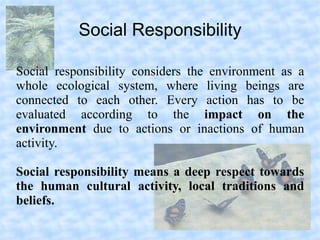 Social Responsibility

Social responsibility considers the environment as a
whole ecological system, where living beings are
connected to each other. Every action has to be
evaluated according to the impact on the
environment due to actions or inactions of human
activity.

Social responsibility means a deep respect towards
the human cultural activity, local traditions and
beliefs.
 