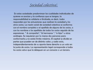 Sociedad colectiva:En estas sociedades predominan las cualidades individuales de quienes se asocian y la confianza que se tengan, la responsabilidad es solidaria e ilimitada, es decir, todos responden por las actuaciones que realicen la sociedad y los otros socios. La razón social de sociedad colectiva se conforma con el nombre completo o el apellido de alguno de los socios, o con los nombres o los apellidos de todos los socios seguido de las expresiones  “ & compañía”, “& hermanos ”, “e hijos” u otras análogas. Se requieren por lo menos dos personas para conformarla y no existe límite máximo. El capital se divide en partes que pueden ser de distinto valor, y cada socio, independientemente de su aporte tiene derecho a un voto en la junta de socios. La representación legal corresponde a todos los socios salvo que la deleguen en un consocio o un tercero.