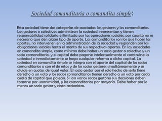 Sociedad comanditaria o comandita simple:Esta sociedad tiene dos categorías de asociados: los gestores y los comanditarios. Los gestores o colectivos administran la sociedad, representan y tienen responsabilidad solidaria e ilimitada por las operaciones sociales, por cuanto no es necesario que den algún tipo de aporte. Los comanditarios son los que hacen los aportes, no intervienen en la administración de la sociedad y responden por las obligaciones sociales hasta el monto de sus respectivos aportes. En las sociedades en comandita simple, como mínimo debe haber un socio gestor o colectivo y un socio comanditario, y el capital debe pagarse intelectualmente al construirse la sociedad e inmediatamente se haga cualquier reforma a dicho capital. La sociedad en comandita simple se integra con el aporte del capital de los socios comanditarios o con el de estos y de los socios gestores simultáneamente y se divide en cuotas de igual valor. El socio gestor por el solo hecho de serlo tiene derecho a un voto y los socios comanditarios tienen derecho a un voto por cada cuota de capital que posean. Si son varios socios gestores sus decisiones deben tomarse por unanimidad, y los comanditarios por mayoría. Debe haber por lo menos un socio gestor y cinco accionistas.