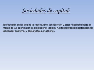 Sociedades de capital:Son aquellas en las que no se sabe quienes son los socios y estos responden hasta el monto de sus aportes por las obligaciones sociales. A esta clasificación pertenecen las sociedades anónimas y comanditas por acciones.