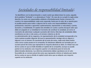 Sociedades mixtas:Aquella en la cual se sabe quienes son los socios, pero éstos responden solamente hasta el monto de sus aportes. A esta clasificación pertenecen las sociedades responsabilidad limitada.