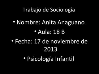 Trabajo de Sociología

• Nombre: Anita Anaguano
• Aula: 18 B
• Fecha: 17 de noviembre de
2013
• Psicología Infantil

 