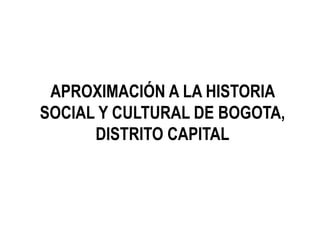 APROXIMACIÓN A LA HISTORIA
SOCIAL Y CULTURAL DE BOGOTA,
DISTRITO CAPITAL
 