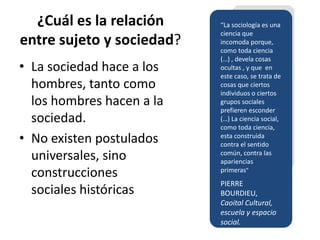 ¿Cuál es la relación     “La sociología es una
                           ciencia que
entre sujeto y sociedad?   incomoda porque,
                           como toda ciencia
                           (…) , devela cosas
• La sociedad hace a los   ocultas , y que en
                           este caso, se trata de
  hombres, tanto como      cosas que ciertos
                           individuos o ciertos
  los hombres hacen a la   grupos sociales
                           prefieren esconder
  sociedad.                (…) La ciencia social,
                           como toda ciencia,
• No existen postulados    esta construida
                           contra el sentido
  universales, sino        común, contra las
                           apariencias
  construcciones           primeras”
                           PIERRE
  sociales históricas      BOURDIEU,
                           Caoital Cultural,
                           escuela y espacio
                           social.
 