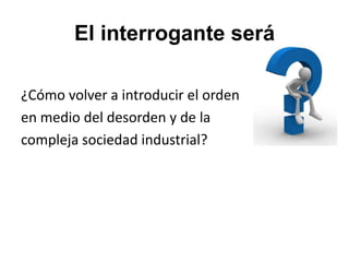 El interrogante será

¿Cómo volver a introducir el orden
en medio del desorden y de la
compleja sociedad industrial?
 