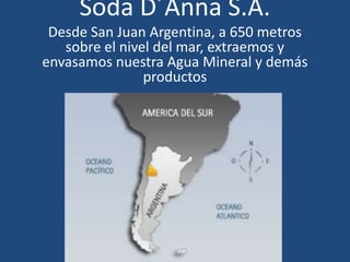 Soda D´Anna S.A.
 Desde San Juan Argentina, a 650 metros
   sobre el nivel del mar, extraemos y
envasamos nuestra Agua Mineral y demás
                productos
 