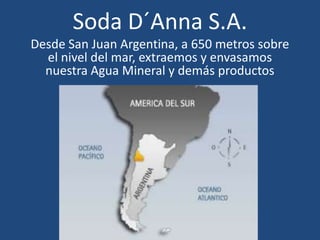Soda D´Anna S.A.
Desde San Juan Argentina, a 650 metros sobre
  el nivel del mar, extraemos y envasamos
  nuestra Agua Mineral y demás productos
 