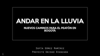 ANDAR EN LA LLUVIA
Sofía Gómez Ramírez
Proyecto Unidad Avanzada
NUEVOS CAMINOS PARA EL PEATÓN EN
BOGOTÁ
1
 