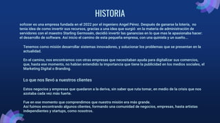 HISTORIA
sofozer es una empresa fundada en el 2022 por el ingeniero Angel Pérez. Después de ganarse la lotería, no
tenia idea de como invertir sus recursos, gracias a una idea que surgió en la materia de administración de
servidores con el maestro Starling Germosén, decidió invertir las ganancias en lo que mas le apasionaba hacer:
el desarrollo de software. Así inicio el camino de esta pequeña empresa, con una quiniela y un sueño...
Tenemos como misión desarrollar sistemas innovadores, y solucionar los problemas que se presentan en la
actualidad.
En el camino, nos encontramos con otras empresas que necesitaban ayuda para digitalizar sus comercios,
que, hasta ese momento, no habían entendido la importancia que tiene la publicidad en los medios sociales, el
Marketing Digital o Branding.
Lo que nos llevó a nuestros clientes
Estos negocios y empresas que quedaron a la deriva, sin saber que ruta tomar, en medio de la crisis que nos
azotaba cada vez más fuerte.
Fue en ese momento que comprendimos que nuestra misión era más grande.
Así fuimos encontrando algunos clientes, formando una comunidad de negocios, empresas, hasta artistas
independientes y startups, como nosotros.
 