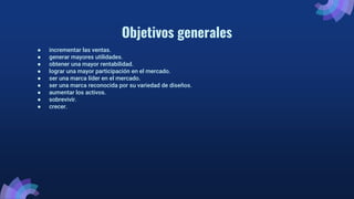 Objetivos generales
● incrementar las ventas.
● generar mayores utilidades.
● obtener una mayor rentabilidad.
● lograr una mayor participación en el mercado.
● ser una marca líder en el mercado.
● ser una marca reconocida por su variedad de diseños.
● aumentar los activos.
● sobrevivir.
● crecer.
 