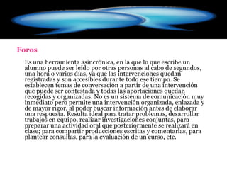 Foros Es una herramienta asincrónica, en la que lo que escribe un alumno puede ser leído por otras personas al cabo de segundos, una hora o varios días, ya que las intervenciones quedan registradas y son accesibles durante todo ese tiempo. Se establecen temas de conversación a partir de una intervención que puede ser contestada y todas las aportaciones quedan recogidas y organizadas. No es un sistema de comunicación muy inmediato pero permite una intervención organizada, enlazada y de mayor rigor, al poder buscar información antes de elaborar una respuesta. Resulta ideal para tratar problemas, desarrollar trabajos en equipo, realizar investigaciones conjuntas, para preparar una actividad oral que posteriormente se realizará en clase; para compartir producciones escritas y comentarlas, para plantear consultas, para la evaluación de un curso, etc.  