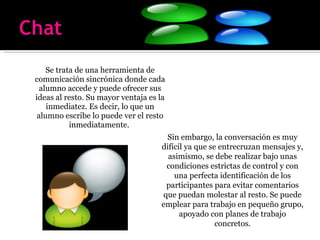 Se trata de una herramienta de comunicación sincrónica donde cada alumno accede y puede ofrecer sus ideas al resto. Su mayor ventaja es la inmediatez. Es decir, lo que un alumno escribe lo puede ver el resto inmediatamente.  Sin embargo, la conversación es muy difícil ya que se entrecruzan mensajes y, asimismo, se debe realizar bajo unas condiciones estrictas de control y con una perfecta identificación de los participantes para evitar comentarios que puedan molestar al resto. Se puede emplear para trabajo en pequeño grupo, apoyado con planes de trabajo concretos. 