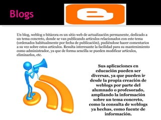 Un blog, weblog o bitácora es un sitio web de actualización permanente, dedicado a un tema concreto, donde se van publicando artículos relacionados con este tema (ordenados habitualmente por fecha de publicación), pudiéndose hacer comentarios a su vez sobre estos artículos. Resulta interesante la facilidad para su mantenimiento como administrador, ya que de forma sencilla se pueden modificar artículos, eliminarlos, etc. Sus aplicaciones en educación pueden ser diversas, ya que pueden ir desde la propia creación de weblogs por parte del alumnado o profesorado, ampliando la información sobre un tema concreto, como la consulta de weblogs ya hechas, como fuente de información. 