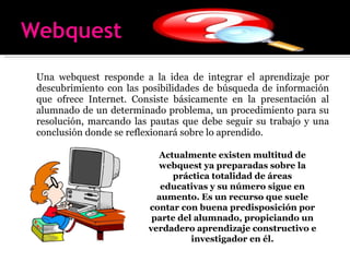 Una webquest responde a la idea de integrar el aprendizaje por descubrimiento con las posibilidades de búsqueda de información que ofrece Internet. Consiste básicamente en la presentación al alumnado de un determinado problema, un procedimiento para su resolución, marcando las pautas que debe seguir su trabajo y una conclusión donde se reflexionará sobre lo aprendido. Actualmente existen multitud de webquest ya preparadas sobre la práctica totalidad de áreas educativas y su número sigue en aumento. Es un recurso que suele contar con buena predisposición por parte del alumnado, propiciando un verdadero aprendizaje constructivo e investigador en él. 