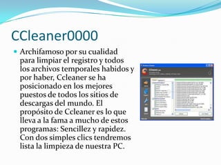 CCleaner0000
 Archifamoso por su cualidad
 para limpiar el registro y todos
 los archivos temporales habidos y
 por haber, Ccleaner se ha
 posicionado en los mejores
 puestos de todos los sitios de
 descargas del mundo. El
 propósito de Ccleaner es lo que
 lleva a la fama a mucho de estos
 programas: Sencillez y rapidez.
 Con dos simples clics tendremos
 lista la limpieza de nuestra PC.
 