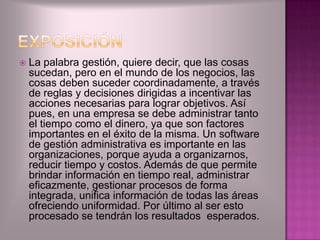    La palabra gestión, quiere decir, que las cosas
    sucedan, pero en el mundo de los negocios, las
    cosas deben suceder coordinadamente, a través
    de reglas y decisiones dirigidas a incentivar las
    acciones necesarias para lograr objetivos. Así
    pues, en una empresa se debe administrar tanto
    el tiempo como el dinero, ya que son factores
    importantes en el éxito de la misma. Un software
    de gestión administrativa es importante en las
    organizaciones, porque ayuda a organizarnos,
    reducir tiempo y costos. Además de que permite
    brindar información en tiempo real, administrar
    eficazmente, gestionar procesos de forma
    integrada, unifica información de todas las áreas
    ofreciendo uniformidad. Por último al ser esto
    procesado se tendrán los resultados esperados.
 