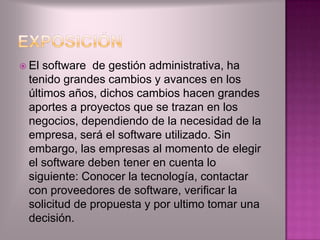  Elsoftware de gestión administrativa, ha
 tenido grandes cambios y avances en los
 últimos años, dichos cambios hacen grandes
 aportes a proyectos que se trazan en los
 negocios, dependiendo de la necesidad de la
 empresa, será el software utilizado. Sin
 embargo, las empresas al momento de elegir
 el software deben tener en cuenta lo
 siguiente: Conocer la tecnología, contactar
 con proveedores de software, verificar la
 solicitud de propuesta y por ultimo tomar una
 decisión.
 