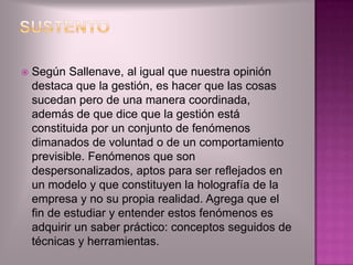    Según Sallenave, al igual que nuestra opinión
    destaca que la gestión, es hacer que las cosas
    sucedan pero de una manera coordinada,
    además de que dice que la gestión está
    constituida por un conjunto de fenómenos
    dimanados de voluntad o de un comportamiento
    previsible. Fenómenos que son
    despersonalizados, aptos para ser reflejados en
    un modelo y que constituyen la holografía de la
    empresa y no su propia realidad. Agrega que el
    fin de estudiar y entender estos fenómenos es
    adquirir un saber práctico: conceptos seguidos de
    técnicas y herramientas.
 