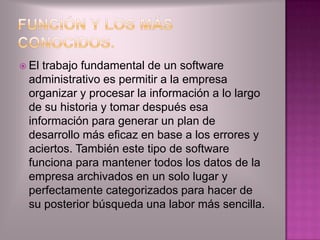  Eltrabajo fundamental de un software
 administrativo es permitir a la empresa
 organizar y procesar la información a lo largo
 de su historia y tomar después esa
 información para generar un plan de
 desarrollo más eficaz en base a los errores y
 aciertos. También este tipo de software
 funciona para mantener todos los datos de la
 empresa archivados en un solo lugar y
 perfectamente categorizados para hacer de
 su posterior búsqueda una labor más sencilla.
 