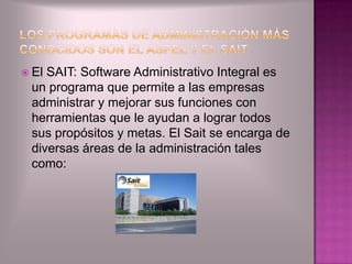  ElSAIT: Software Administrativo Integral es
 un programa que permite a las empresas
 administrar y mejorar sus funciones con
 herramientas que le ayudan a lograr todos
 sus propósitos y metas. El Sait se encarga de
 diversas áreas de la administración tales
 como:
 