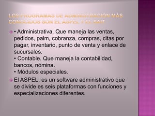  • Administrativa.Que maneja las ventas,
  pedidos, palm, cobranza, compras, citas por
  pagar, inventario, punto de venta y enlace de
  sucursales.
  • Contable. Que maneja la contabilidad,
  bancos, nómina.
  • Módulos especiales.
 El ASPEL: es un software administrativo que
  se divide es seis plataformas con funciones y
  especializaciones diferentes.
 