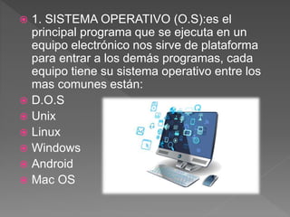  1. SISTEMA OPERATIVO (O.S):es el
principal programa que se ejecuta en un
equipo electrónico nos sirve de plataforma
para entrar a los demás programas, cada
equipo tiene su sistema operativo entre los
mas comunes están:
 D.O.S
 Unix
 Linux
 Windows
 Android
 Mac OS
 