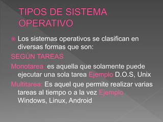  Los sistemas operativos se clasifican en
diversas formas que son:
SEGÚN TAREAS
Monotarea: es aquella que solamente puede
ejecutar una sola tarea Ejemplo D.O.S, Unix
Multitarea: Es aquel que permite realizar varias
tareas al tiempo o a la vez Ejemplo
Windows, Linux, Android
 