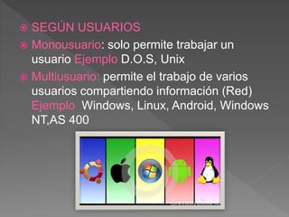  SEGÚN USUARIOS
 Monousuario: solo permite trabajar un
usuario Ejemplo D.O.S, Unix
 Multiusuario: permite el trabajo de varios
usuarios compartiendo información (Red)
Ejemplo Windows, Linux, Android, Windows
NT,AS 400
 