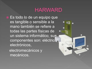  Es todo lo de un equipo que
es tangible o sensible a la
mano también se refiere a
todas las partes físicas de
un sistema informático; sus
componentes son: eléctricos,
electrónicos,
electromecánicos y
mecánicos.
 