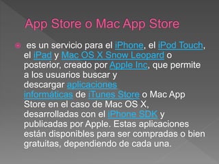  es un servicio para el iPhone, el iPod Touch,
el iPad y Mac OS X Snow Leopard o
posterior, creado por Apple Inc, que permite
a los usuarios buscar y
descargar aplicaciones
informáticas de iTunes Store o Mac App
Store en el caso de Mac OS X,
desarrolladas con el iPhone SDK y
publicadas por Apple. Estas aplicaciones
están disponibles para ser compradas o bien
gratuitas, dependiendo de cada una.
 
