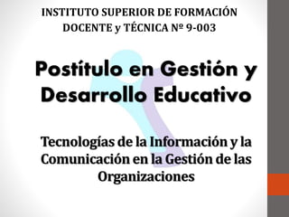 Tecnologías de la Información y la
Comunicación en la Gestión de las
Organizaciones
INSTITUTO SUPERIOR DE FORMACIÓN
DOCENTE y TÉCNICA Nº 9-003
Postítulo en Gestión y
Desarrollo Educativo
 