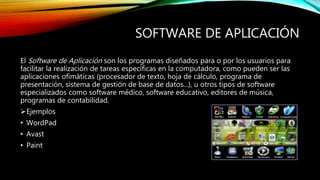 SOFTWARE DE APLICACIÓN
El Software de Aplicación son los programas diseñados para o por los usuarios para
facilitar la realización de tareas específicas en la computadora, como pueden ser las
aplicaciones ofimáticas (procesador de texto, hoja de cálculo, programa de
presentación, sistema de gestión de base de datos...), u otros tipos de software
especializados como software médico, software educativo, editores de música,
programas de contabilidad.
Ejemplos
• WordPad
• Avast
• Paint
 