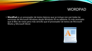 WORDPAD
• WordPad es un procesador de textos básicos que se incluye con casi todas las
versiones de Microsoft Windows desde Windows 95 en adelante. Es más avanzado
que el Bloc de notas pero más sencillo que el procesador de textos de Microsoft
Works y Microsoft Word.
 