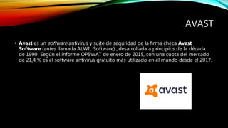 AVAST
• Avast es un software antivirus y suite de seguridad de la firma checa Avast
Software (antes llamada ALWIL Software) , desarrollada a principios de la década
de 1990 Según el informe OPSWAT de enero de 2015, con una cuota del mercado
de 21,4 % es el software antivirus gratuito más utilizado en el mundo desde el 2017.
 