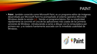 PAINT
• Paint , también conocido como Microsoft Paint, es un programa editor de imágenes
desarrollado por Microsoft Paint ha acompañado al sistema operativo Microsoft
Windows desde la versión 1.0. Siendo un programa básico. Por su simplicidad,
rápidamente se convirtió en una de las aplicaciones más usadas de las primeras
versiones de Windows -introduciendo a varios a dibujar con la computadora por
primera vez- y es todavía fuertemente asociado con la inmediata usabilidad de
Windows.
 