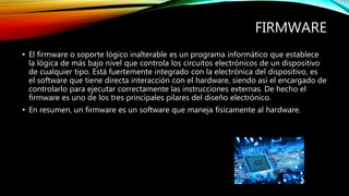FIRMWARE
• El firmware o soporte lógico inalterable es un programa informático que establece
la lógica de más bajo nivel que controla los circuitos electrónicos de un dispositivo
de cualquier tipo. Está fuertemente integrado con la electrónica del dispositivo, es
el software que tiene directa interacción con el hardware, siendo así el encargado de
controlarlo para ejecutar correctamente las instrucciones externas. De hecho el
firmware es uno de los tres principales pilares del diseño electrónico.
• En resumen, un firmware es un software que maneja físicamente al hardware.
 