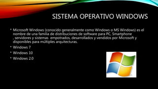 SISTEMA OPERATIVO WINDOWS
* Microsoft Windows (conocido generalmente como Windows o MS Windows) es el
nombre de una familia de distribuciones de software para PC, Smartphone
, servidores y sistemas empotrados, desarrollados y vendidos por Microsoft y
disponibles para múltiples arquitecturas.
* Windows 7
* Windows 10
* Windows 2.0
 