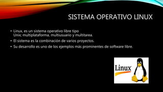 SISTEMA OPERATIVO LINUX
• Linux, es un sistema operativo libre tipo
Unix; multiplataforma, multiusuario y multitarea.
• El sistema es la combinación de varios proyectos.
• Su desarrollo es uno de los ejemplos más prominentes de software libre.
 