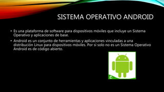 SISTEMA OPERATIVO ANDROID
• Es una plataforma de software para dispositivos móviles que incluye un Sistema
Operativo y aplicaciones de base.
• Android es un conjunto de herramientas y aplicaciones vinculadas a una
distribución Linux para dispositivos móviles. Por sí solo no es un Sistema Operativo
Android es de código abierto.
 