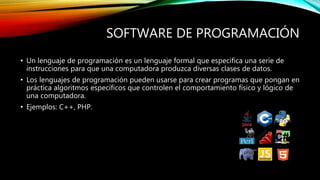 SOFTWARE DE PROGRAMACIÓN
• Un lenguaje de programación es un lenguaje formal que especifica una serie de
instrucciones para que una computadora produzca diversas clases de datos.
• Los lenguajes de programación pueden usarse para crear programas que pongan en
práctica algoritmos específicos que controlen el comportamiento físico y lógico de
una computadora.
• Ejemplos: C++, PHP.
 