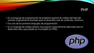 PHP
• Es un lenguaje de programación de propósito general de código del lado del
servidor originalmente diseñado para el desarrollo web de contenido dinámico.
• Fue uno de los primeros lenguajes de programación.
• Es un lenguaje de código abierto muy popular especialmente adecuado para el
desarrollo web y que puede ser incrustado en HTML.
 